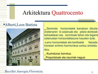 Alberti,Leon Battista Arkitektura  Quattrocento   _  Zerrenda  horizontalek  banatzen  dituzte eraikinaren  bi solairuak eta  pilare dorikoek  behealdean eta  korintioek lehen eta bigarren solairuetan horizontaltasuna hausten dute. -Lerro horizontalak eta bertikalak  fatxada honetan erritmo harmonikoa sortuz antolatu dira. _ Kuxinduraz hornitua. _Proportzioak eta neurriak nagusi . Rucellai Jauregia.Florentzia. Alberti,Leon Battista 