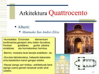 Arkitektura  Quattrocento   Alberti: Mantuako San Andres Eliza - Aurrealdea:  Erromatar  elementuen konbinazioa,garaipen arku baten itxurakoa, frontoia  goialdean,  guztia  pilastra  erraldoiez  eta hormakonkez hornitua. -Berriro, moduloa lauki bezala erabiltzen  da. -Gurutze latindarrekoa, habearte bakaneko oina,kasetoidun kanoi gangaz estalia. -Hauxe izango zen kristau –arkitekturak bere egingo zuena geroan tenpluak eraiki ahal izateko. a 