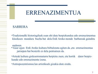 ERRENAZIMENTUA   Tradizionalki historiagileek esan ohi dute berpizkundea edo errenazimentua klasikoen  mundura  buelta bat  dela Erdi Aroko mende  barbaroak gainditu  ondoren. Gaur egun  Erdi Aroko kultura birbaloratu egiten da ,eta  errenazimentua  jarraipen bat besterik ez dela pentsatzen da. Arteak kultura grekoerromatarra berpiztu zuen, eta hortik  dator berpiz- kunde edo errenazimentu izena. Antropozentrismoa:lan artistikoek gizakia dute eredu. SARRERA 