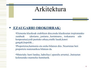 Arkitektura   EZAUGARRI OROKORRAK: Elementu klasikoak erabiltzen dira:eredu klasikoetan inspiratutako zutabeak  (doriarra , joniarra , korintoarra ,  toskanarra  edo konposatua);erdi puntuko arkua,estalki lauak,kanoi gangak,kupulak... Proportzioa,harmonia eta oreka bilatzen dira .Neurrietan beti proportzio matematikoa bilatzen da. Materiala: harri landua, ladreilua ( aparailu arrunta)..,batzuetan koloreetako marmolez horniturik. 