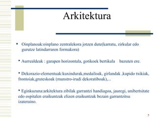 Arkitektura   Oinplanoak:oinplano zentralekora jotzen dute(karratu, zirkular edo gurutze latindarraren formakora) Aurrealdeak : garapen horizontala, gotikoek bertikala  bazuten ere. Dekorazio-elementuak:kuxindurak,medailoak, girlandak ,kupido txikiak,  frontoiak,gruteskoak (munstro-irudi dekoratiboak),... Eginkuzuna:arkitektura zibilak garrantzi handiagoa, jauregi, unibertsitate edo ospitalen eraikuntzak elizen eraikuntzak bezain garrantzitsu izateraino. 