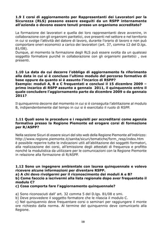 1.9 I corsi di aggiornamento per Rappresentanti dei Lavoratori per la
Sicurezza (RLS) possono essere eseguiti da un RSPP internamente
all’azienda o devono essere tenuti presso un organismo accreditato?

La formazione dei lavoratori e quella dei loro rappresentanti deve avvenire, in
collaborazione con gli organismi paritetici, ove presenti nel settore e nel territorio
in cui si svolge l’attività del datore di lavoro, durante l’orario di lavoro e non può
comportare oneri economici a carico dei lavoratori (art. 37, comma 12 del D.lgs.
81/08).
Dunque, al momento la formazione degli RLS può essere svolta da un qualsiasi
soggetto formatore purché in collaborazione con gli organismi paritetici , ove
presenti.


1.10 La data da cui decorre l’obbligo di aggiornamento fa riferimento
alla data in cui si è concluso l’ultimo modulo del percorso formativo di
base oppure da quanto si è assunto l’incarico di RSPP?
Esempio: moduli A, B e C frequentati e conclusi il 15 dicembre 2009 –
primo incarico di RSPP assunto a gennaio 2011, il quinquennio entro il
quale concludere l’aggiornamento parte da dicembre 2009 o da gennaio
2011?

Il quinquennio decorre dal momento in cui si è conseguita l’abilitazione al modulo
B, indipendentemente dal tempo in cui si è esercitato il ruolo di RSPP.


1.11 Quali sono le procedure e i requisiti per accreditarsi come agenzia
formativa presso la Regione Piemonte ed erogare corsi di formazione
per R/ASPP?

Nella sezione Sicuri di essere sicuri del sito web della Regione Piemonte all’indirizzo:
http://www.regione.piemonte.it/sanita/sicuri/tematiche/form_resp/index.htm
è possibile reperire tutte le indicazioni utili all’abilitazione dei soggetti formatori,
alla realizzazione dei corsi, all’emissione degli attestati di frequenza e profitto
nonché la modulistica da utilizzare per le comunicazioni con la Regione Piemonte
in relazione alla formazione di R/ASPP.


1.12 Sono un ingegnere ambientale con laurea quinquennale e volevo
ricevere alcune informazioni per diventare RSPP.
a) A chi devo rivolgermi per il riconoscimento dei moduli A e B?
b) Come facccio a iscrivermi alla lista regionale dopo aver frequentato il
modulo C?
c) Cosa comporta fare l’aggiornamento quinquennale?

a) Sono riconosciuti dall’ art. 32 comma 5 del D.lgs. 81/08 e smi.
b) Deve provvedere il soggetto formatore che le rilascia il modulo C.
c) Nel quinquennio deve frequentare corsi o seminari per raggiungere il monte
ore richiesto dalla norma. Al termine del quinquennio deve comunicarlo alla
Regione.


                                            10
 