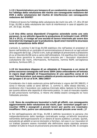 1.13 L’Amministratore pro tempore di un condominio con un dipendente
ha l’obbligo della valutazione del rischio con conseguente redazione del
DVR e della valutazione del rischio di interferenze con conseguente
redazione del DUVRI?

Il Datore di lavoro ha l’obbligo della valutazione dei rischi (ex artt. 17, 28 e 29 del
D.lgs. 81/08) e della valutazione dei rischi di interferenza in caso di appalto (ex
art. 26 D.lgs. 81/08).


1.14 Una ditta senza dipendenti (l’organico aziendale conta una sola
persona), la cui attività riguarda la produzione di inchiostri (cod. ATECO
20.3 e 24.3), si rivolge ad una società di lavoro interinale per avere due
lavoratori da impiegare per la produzione. Quali oneri inerenti la sicurezza
sono di competenza della ditta?

L’articolo 3, comma 5 del D.lgs 81/08 stabilisce che nell’ipotesi di prestatori di
lavoro nell’ambito di un contratto di somministrazione di lavoro di cui agli articoli
20 e seguenti del D.lgs. 276/03 e smi, tutti gli obblighi di prevenzione e protezione
di cui al Decreto 81/08 sono a carico dell’utilizzatore. Ciò significa che il datore di
lavoro deve garantire le stesse tutele previste per i lavoratori dipendenti
(valutazione dei rischi, informazione, formazione, nomina RSPP, sorveglianza
sanitaria, fornitura DPI…).


1.15 Un lavoratore dispone di un attestato di frequenza a un corso di
primo soccorso conseguito nell’anno 2004 (data antecedente all’entrata
in vigore degli obblighi di frequentazione di uno specifico corso di 12
ore). Tale lavoratore può essere addetto al pronto soccorso in un’Azienda
del gruppo C di cui al D.M. 388/2003?

Considerato che è stato sostenuto prima dell’entrata in vigore del DM 388/03, il
corso è ritenuto valido ai sensi dell’art. 3, comma 5, dello stesso Decreto, a
condizione che il lavoratore con cadenza triennale abbia ripetuto la formazione
per quanto attiene alla capacità di intervento pratico. In caso di mancato rispetto
di tale prescrizione normativa, si ritiene che debba essere conseguito ex novo
l’attestato previsto.


1.16 Sono da considerare lavoratori a tutti gli effetti, con conseguente
aggiornamento della valutazione dei rischi, quei lavoratori pagati con i
voucher INPS e assegnati a piccoli lavori per poche ore (esempio:
innaffiare i fiori, pulire con attrezzature manuali piccole aree verdi…)?

Ai fini dell’applicazione del D.lgs. 81/08 è definito lavoratore la persona che
indipendentemente dalla tipologia contrattuale svolge un’attività lavorativa
nell’ambito dell’organizzazione di un datore di lavoro pubblico o privato. Quindi,
escludendo gli addetti ai servizi domestici e familiari, nel caso in cui i lavoratori di
cui trattasi possano essere ricondotti alla definizione sopra riportata saranno
creditori di tutte le misure di prevenzione previste dal decreto 81/08. Si consiglia


                                             11
 