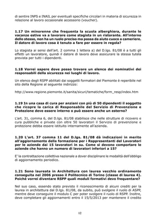 di sentire INPS e INAIL per eventuali specifiche circolari in materia di sicurezza in
relazione al lavoro occasionale accessorio (voucher).


1.17 Un minorenne che frequenta la scuola alberghiera, durante le
vacanze estive va a lavorare come stagista in un ristorante. All’interno
dello stesso, non ha un ruolo preciso ma passa da aiuto cuoco a cameriere.
Il datore di lavoro cosa è tenuto a fare per essere in regola?

Lo stagista ai sensi dell’art. 2 comma 1 lettera a) del D.lgs. 81/08 è a tutti gli
effetti un lavoratore, quindi il datore di lavoro deve assicurare la stessa tutela
prevista per tutti i dipendenti.


1.18 Vorrei sapere dove posso trovare un elenco dei nominativi dei
responsabili della sicurezza nei luoghi di lavoro.

Un elenco degli RSPP abilitati dai soggetti formatori del Piemonte è reperibile nel
sito della Regione al seguente indirizzo:

http://www.regione.piemonte.it/sanita/sicuri/tematiche/form_resp/index.htm


1.19 In una casa di cura per anziani con più di 50 dipendenti il soggetto
che ricopre la carica di Responsabile del Servizio di Prevenzione e
Protezione deve essere interno o può essere anche un esterno?

L’art. 31, comma 6, del D.lgs. 81/08 stabilisce che nelle strutture di ricovero e
cura pubbliche e private con oltre 50 lavoratori il Servizio di prevenzione e
protezione debba essere istituito internamente all’azienda.


1.20 L’art. 37 comma 11 del D.lgs. 81/08 dà indicazioni in merito
all’aggiornamento della formazione per i Rappresentanti del Lavoratori
per le aziende dai 15 lavoratori in su. Come si devono comportare le
aziende che hanno un numero di lavoratori inferiori a 15?

E’ la contrattazione collettiva nazionale a dover disciplinare le modalità dell’obbligo
di aggiornamento periodico.


1.21 Sono laureata in Architettura con laurea vecchio ordinamento
conseguita nel 2006 presso il Politecnico di Torino (classe di laurea 4).
Poiché vorrei diventare RSPP quali moduli formativi devo frequentare?

Nel suo caso, essendo stato previsto il riconoscimento di alcuni crediti per la
laurea in architettura dal D.lgs. 81/08, da subito, può svolgere il ruolo di ASPP,
mentre deve conseguire il modulo C per poter svolgere il ruolo di RSPP. Inoltre,
deve completare gli aggiornamenti entro il 15/5/2013 per mantenere il credito



                                           12
 
