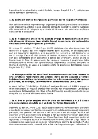 formativo del modulo B riconosciutole dalla Laurea. I moduli A e C costituiscono
crediti formativi permanenti.


1.22 Esiste un elenco di organismi paritetici per la Regione Piemonte?

Non esiste un elenco regionale degli organismi paritetici; per sapere se esistono
degli organismi paritetici in uno specifico comparto lavorativo occorre rivolgersi
alle associazioni di categoria o ai sindacati firmatari del contratto applicato
dall’azienda in questione.


1.23 E’ necessario che il RSPP, quando svolge la formazione in merito
alla sicurezza di base ai lavoratori in fase di assunzione, si avvalga della
collaborazione degli organismi paritetici?

Il comma 12, dell’art. 37 del D.lgs. 81/08 stabilisce che «La formazione dei
lavoratori e quella dei loro rappresentanti deve avvenire, in collaborazione
con gli organismi paritetici, ove presenti nel settore e nel territorio in
cui si svolge l’attività del datore di lavoro, durante l’orario di lavoro e
non può comportare oneri economici a carico dei lavoratori», quindi anche la
formazione in fase di assunzione. Per quanto riguarda il contenuto della
collaborazione la norma non approfondisce l’argomento lasciando alle parti la
libertà di definirlo. Si veda al proposito anche la premessa dell’Accordo Stato
Regioni del 21/12/11.


1.24 Il Responsabile del Servizio di Prevenzione e Protezione interno in
una struttura residenziale per anziani deve essere assunto a tempo
indeterminato dalla proprietà della struttura dove è responsabile oppure
può avere, ad esempio, un contratto di collaborazione Co.Co.Pro.?

Ai sensi dell’art. 32 del D.lgs. 81/08 può svolgere l’incarico di RSPP il soggetto
che ha le capacità e i requisiti professionali elencati nell’articolo stesso. La tipologia
contrattuale del lavoratore non rileva ai fini dell’incarico a condizione che lo stesso
svolga la sua attività all’interno dell’azienda.


1.25 Al fine di poter erogare corsi in aula per lavoratori e RLS è valida
una convenzione stipulata con un Ente Paritetico Nazionale ?

Il comma 12 dell’art. 37 del D.lgs. 81/08 stabilisce che «La formazione dei lavoratori
e quella dei loro rappresentanti deve avvenire, in collaborazione con gli organismi
paritetici, ove presenti nel settore e nel territorio in cui si svolge l’attività del
datore di lavoro, durante l’orario di lavoro e non può comportare oneri economici
a carico dei lavoratori». Dunque per l’identificazione degli organismi paritetici
legittimati a svolgere attività di informazione e formazione ex D.lgs. 81/08 è
necessario che sussistano gli elementi richiamati dal comma 12 dell’art. 37, che
devono essere entrambi presenti, vale a dire che l’organismo operi nel settore di



                                              13
 