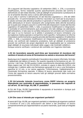 20 e seguenti del Decreto Legislativo 10 settembre 2003, n. 276, e successive
modificazioni, fermo restando quanto specificamente previsto dal comma 5
dell’articolo 23 del citato Decreto, tutti gli obblighi di prevenzione e protezione di
cui al presente Decreto sono a carico dell’utilizzatore».
A sua volta il comma 5 dell’articolo 23 del Decreto Legislativo n. 276 del 2003
prevede che: «Il somministratore informa i lavoratori sui rischi per la sicurezza e
la salute connessi alle attività produttive in generale e li forma e addestra all’uso
delle attrezzature di lavoro necessarie allo svolgimento della attività lavorativa
per la quale essi vengono assunti in conformità alle disposizioni recate dal Decreto
Legislativo 19 settembre 1994, n. 626, e successive modificazioni e integrazioni.
Il contratto di somministrazione può prevedere che tale obbligo sia adempiuto
dall’utilizzatore; in tale caso ne va fatta indicazione nel contratto con il lavoratore.
Nel caso in cui le mansioni cui è adibito il prestatore di lavoro richiedano una
sorveglianza medica speciale o comportino rischi specifici, l’utilizzatore ne informa
il lavoratore conformemente a quanto previsto dal Decreto Legislativo 19 settembre
1994, n. 626, e successive modificazioni ed integrazioni. L’utilizzatore osserva
altresì, nei confronti del medesimo prestatore, tutti gli obblighi di protezione
previsti nei confronti dei propri dipendenti ed è responsabile per la violazione
degli obblighi di sicurezza individuati dalla Legge e dai Contratti collettivi».
Dunque occorre verificare i contenuti del contratto con l’agenzia interinale.


1.32 Un lavoratore assunto part-time per lavorazioni di muratura del
cantiere è tenuto al corso di formazione su salute e sicurezza del lavoro?

Qualunque sia il rapporto contrattuale il lavoratore deve essere informato, formato
e addestrato dal datore di lavoro. Per quanto riguarda la formazione ex art. 37,
comma 1 del D.lgs. 81/08 questa è stata recentemente disciplinata dall’Accordo
Stato regioni rep. 221 del 21/12/2011, entrato in vigore in data 26/1/2012, che
richiede per il settore edile una formazione generale di 4 ore e una formazione
specifica di 12 ore, a cui vanno aggiunte, l’informazione, l’addestramento e
l’eventuale formazione speciale. Il datore di lavoro assumendo tale ruolo con
l’inizio del rapporto di lavoro assume tutti gli obblighi previsti dalla normativa
prevenzionistica.


1.33 Un’azienda intende incaricare come RSPP interno un proprio
dipendente con contratto di apprendistato, in possesso dei requisiti di
cui all’art. 32 del D.lgs. 81/08. E’ possibile?

Ai fini del D.lgs. 81/08 l’apprendista è equiparato al lavoratore e dunque può
legittimamente fare il RSPP.


1.34 Che cosa si intende per organismi paritetici?

Ai sensi del D.lgs. 81/08, per organismi paritetici si intendono gli organismi costituiti
a iniziativa di una o più associazioni dei datori e dei prestatori di lavoro
comparativamente più rappresentative sul piano nazionale, quali sedi privilegiate
per:


                                            16
 