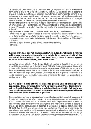 La periodicità delle verifiche è biennale. Per gli impianti di terra il riferimento
normativo è il DPR 462/01, che all’art. 4, comma 1, stabilisce che il datore di
lavoro è tenuto ad effettuare regolari manutenzioni dell’impianto nonché a far
sottoporre lo stesso a verifica periodica ogni cinque anni, ad esclusione di quelli
installati in cantieri, in locali adibiti ad uso medico e negli ambienti a maggior
rischio in caso di incendio per i quali la periodicità è biennale.
Per impianti elettrici nei «locali a maggior rischio in caso di incendio» (Norma CEI
64-8/7 Sezione 751) s’intendono gli impianti installati in ambienti che presentano
in caso d’incendio un rischio maggiore di quello che presentano negli ambienti
ordinari.
In particolare la citata Sez. 751 della Norma CEI 64-8/7 comprende:
- ambienti a maggior rischio in caso di incendio per l’elevata densità di affollamento
o per l’elevato tempo di sfollamento in caso di incendio o per l’elevato danno.
I seguenti esempi sono tratti dall’allegato A della sez. 751 della Norma CEI 64-8/7:
- omissis
- Scuole di ogni ordine, grado e tipo, accademie e simili;
- omissis



2.5 L’ex art 48 del 303/56 divenuto art 67 del D.lgs. 81/08 parla di notifica
agli organi competenti quando è prevista la presenza di più di tre
lavoratori. Se un azienda, nel corso degli anni, cresce e pertanto passa
da due a quattro lavoratori, cosa deve fare?

La notifica di cui all’art. 67 del D.lgs. 81/08 si applica ai luoghi di lavoro ove è
prevista la presenza di più di tre lavoratori. Si tratta dunque di una previsione che
si basa sulle dimensioni delle azienda che deve essere effettuata ex ante e che
deve essere compatibile con la situazione di fatto. Non vi sono eccezioni. Se un
azienda, nel corso degli anni, cresce (passando da due a quattro lavoratori) e si
rende necessaria una ristrutturazione e/o ampliamento occorrerà presentare la
notifica ex art. 67.


2.6 Nel corso di una attività di vigilanza presso una azienda agricola,
quali azioni deve intraprendere l’UPG (prescrizione, diffida, disposizione)
nei confronti del datore di lavoro o del coltivatore diretto del fondo nel
caso in cui alcune attrezzature di lavoro (non a norma) vengono dichiarate
fuori servizio perché obsolete o guaste?

Bisogna distinguere se le attrezzature sono effettivamente inservibili oppure al di
là della dichiarazione di «fuori servizio» sono immediatamente utilizzabili. Nel
primo caso ovviamente non si commette alcun reato a possedere dei «rottami».
Nel secondo caso invece occorre distinguere tra coltivatore diretto e datore di
lavoro. Nel primo caso, quindi in assenza di lavoratori, si applica solamente l’art.
21 del D.lgs. 81/08, uso di macchina non conforme. Quindi se al momento del
sopralluogo la macchina veniva usata si contesterà la violazione dell’art. 21, se
invece non veniva usata al più si potrà disporre con atto motivato che non venga
utilizzata in futuro. Se si tratta di un datore di lavoro, può essere contestato l’art. 71.




                                               19
 