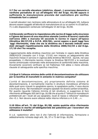 2.7 Per un carrello elevatore (elettrico, diesel…) occorrono denuncia e
verifiche periodiche di cui all’allegato VII del D.lgs. 81/08 oppure è
sufficiente la manutenzione prevista dal costruttore più verifica
trimestrale funi e catene?

I carrelli elevatori non rientrano nelle attrezzature di cui all’allegato VII, tuttavia
devono essere soggetti all’attività di manutenzione di cui ai commi 4 e 8 dell’art.
71 e alle disposizioni contenute nell’allegato VI del D.lgs. 81/08.


2.8 Dovendo verificare la rispondenza alle norme di legge sulla sicurezza
e l’igiene del lavoro di una macchina utensile (centro di lavoro) costruita
nell’anno 2001 e marcata CE secondo le norme in vigore all’epoca
(Direttiva 98/37/CE e D.P.R. 459/96), vorrei sapere a quali leggi fare
 oggi riferimento, visto che sia la direttiva sia il decreto indicati sono
stati abrogati rispettivamente dalla Direttiva 2006/42/CE e dal D.lgs.
17/10 che l’ha recepita.

L’aggiornamento della direttiva macchine con l’entrata in vigore della Direttiva
2006/42/CE (recepito con il D.lgs. 17/10) non impone un adeguamento alle
macchine messe in servizio in vigenza della direttiva 98/37/CE . Quindi, nel caso
prospettato, il riferimento tecnico rimane la Direttiva 98/37/CE e le eventuali
norme armonizzate richiamate nella dichiarazione di conformità della macchina.
Ovviamente occorrerà verificare se nel frattempo l’UE abbia o meno attivato
clausole di salvaguardia sulla specifica macchina.


2.9 Qual è l’altezza minima delle unità di decontaminazione da utilizzare
per la bonifica di manufatti in amianto in matrice compatta?

L’unità di decontaminazione, più propriamente definita sistema di
decontaminazione, è normalmente inserita in strutture monoblocco all’interno
delle quali sono ricavati lo spogliatoio sporco, lo spogliatoio pulito, il vano doccia
e la chiusa d’aria. Tali monoblocchi vengono spostati nei diversi cantieri di bonifica.
Per quanto riguarda l’altezza minima di tali strutture, si suggerisce di fare
riferimento all’Allegato XIII del D.lgs. 81/08 che al punto 5 “Utilizzo di monoblocchi
prefabbricati per i locali ad uso spogliatoi, locali di riposo e refezione” stabilisce
che «5.1. Non devono avere altezza netta interna inferiore a m 2.40 ...».


2.10 Oltre all’art. 71 del D.lgs. 81/08, esiste qualche altro riferimento
normativo in merito all’obbligatorietà del patentino per i lavoratori che
utilizzano il muletto?

Il c.d. «patentino» altro non è che l’attività di informazione, formazione e
addestramento richiesta dagli artt. 36, 37 e 73 del D.lgs. 81/08.




                                           20
 