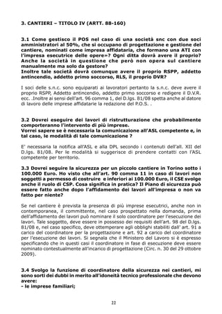 3. CANTIERI – TITOLO IV (ARTT. 88-160)


3.1 Come gestisco il POS nel caso di una società snc con due soci
amministratori al 50%, che si occupano di progettazione e gestione del
cantiere, nominati come impresa affidataria, che formano una ATI con
l’impresa esecutrice delle opere»? Ogni ditta dovrà avere il proprio?
Anche la società in questione che però non opera sul cantiere
manualmente ma solo da gestore?
Inoltre tale società dovrà comunque avere il proprio RSPP, addetto
antincendio, addetto primo soccorso, RLS, il proprio DVR?

I soci delle s.n.c. sono equiparati ai lavoratori pertanto la s.n.c. deve avere il
proprio RSPP, Addetto antincendio, addetto primo soccorso e redigere il D.V.R.
ecc. .Inoltre ai sensi dell’art. 96 comma 1, del D.lgs. 81/08 spetta anche al datore
di lavoro delle imprese affidatarie la redazione del P.O.S. .


3.2 Dovrei eseguire dei lavori di ristrutturazione che probabilmente
comporteranno l’intervento di più imprese.
Vorrei sapere se è necessaria la comunicazione all’ASL competente e, in
tal caso, le modalità di tale comunicazione ?

E’ necessaria la notifica all’ASL e alla DPL secondo i contenuti dell’all. XII del
D.lgs. 81/08. Per le modalità si suggerisce di prendere contatti con l’ASL
competente per territorio.

3.3 Dovrei seguire la sicurezza per un piccolo cantiere in Torino sotto i
100.000 Euro. Ho visto che all’art. 90 comma 11 in caso di lavori non
soggetti a permesso di costruire e inferiori ai 100.000 Euro, il CSE svolge
anche il ruolo di CSP. Cosa significa in pratica? Il Piano di sicurezza può
essere fatto anche dopo l’affidamento dei lavori all’impresa o non va
fatto per niente?

Se nel cantiere è prevista la presenza di più imprese esecutrici, anche non in
contemporanea, il committente, nel caso prospettato nella domanda, prima
dell’affidamento dei lavori può nominare il solo coordinatore per l’esecuzione dei
lavori. Tale soggetto, deve essere in possesso dei requisiti dell’art. 98 del D.lgs.
81/08 e, nel caso specifico, deve ottemperare agli obblighi stabiliti dall’ art. 91 a
carico del coordinatore per la progettazione e art. 92 a carico del coordinatore
per l’esecuzione dei lavori. Si segnala che il Ministero del Lavoro si è espresso
specificando che in questi casi il coordinatore in fase di esecuzione deve essere
nominato contestualmente all’incarico di progettazione (Circ. n. 30 del 29 ottobre
2009).


3.4 Svolgo la funzione di coordinatore della sicurezza nei cantieri, mi
sono sorti dei dubbi in merito all’idoneità tecnico professionale che devono
avere:
- le imprese familiari;


                                          22
 