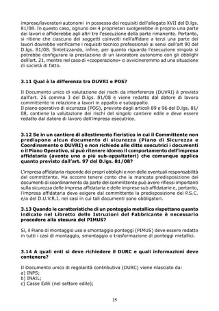 imprese/lavoratori autonomi in possesso dei requisiti dell’allegato XVII del D.lgs.
81/08. In questo caso, ognuno dei 4 proprietari svolgerebbe in proprio una parte
dei lavori e affiderebbe agli altri tre l’esecuzione della parte rimanente. Pertanto,
si ritiene che ciascuno dei soggetti coinvolti nell’affidare a terzi una parte dei
lavori dovrebbe verificarne i requisiti tecnico professionali ai sensi dell’art 90 del
D.lgs. 81/08. Sintetizzando, infine, per quanto riguarda l’esecuzione singola si
potrebbe configurare la prestazione di un lavoratore autonomo con gli obblighi
dell’art. 21, mentre nel caso di «cooperazione» ci avvicineremmo ad una situazione
di società di fatto.


3.11 Qual è la differenza tra DUVRI e POS?

Il Documento unico di valutazione dei rischi da interferenze (DUVRI) è previsto
dall’art. 26 comma 3 del D.lgs. 81/08 e viene redatto dal datore di lavoro
committente in relazione a lavori in appalto e subappalto.
Il piano operativo di sicurezza (POS), previsto dagli articoli 89 e 96 del D.lgs. 81/
08, contiene la valutazione dei rischi del singolo cantiere edile e deve essere
redatto dal datore di lavoro dell’impresa esecutrice.


3.12 Se in un cantiere di allestimento fieristico in cui il Committente non
predispone alcun documento di sicurezza (Piano di Sicurezza e
Coordinamento o DUVRI) e non richiede alle ditte esecutrici i documenti
o il Piano Operativo, si può ritenere idoneo il comportamento dell’impresa
affidataria (avente uno o più sub-appaltatori) che comunque applica
quanto previsto dall’art. 97 del D.lgs. 81/08?

L’impresa affidataria risponde dei propri obblighi e non delle eventuali responsabilità
del committente. Ma occorre tenere conto che la mancata predisposizione dei
documenti di coordinamento da parte del committente può avere riflessi importanti
sulla sicurezza delle impresa affidataria e delle imprese sub affidatarie e, pertanto,
l’impresa affidataria deve esigere dal committente la predisposizione del P.S.C.
e/o del D.U.V.R.I. nei casi in cui tali documenti sono obbligatori.

3.13 Quando le caratteristiche di un ponteggio metallico rispettano quanto
indicato nel Libretto delle Istruzioni del Fabbricante è necessario
procedere alla stesura del PIMUS?

Sì, il Piano di montaggio uso e smontaggio ponteggi (PIMUS) deve essere redatto
in tutti i casi di montaggio, smontaggio o trasformazione di ponteggi metallici.


3.14 A quali enti si deve richiedere il DURC e quali informazioni deve
contenere?

Il Documento unico di regolarità contributiva (DURC) viene rilasciato da:
a) INPS;
b) INAIL;
c) Casse Edili (nel settore edile);


                                            25
 