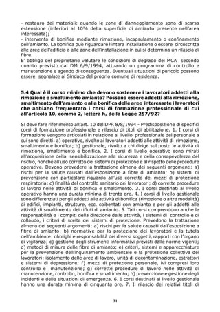 - restauro dei materiali: quando le zone di danneggiamento sono di scarsa
estensione (inferiori al 10% della superficie di amianto presente nell’area
interessata);
- intervento di bonifica mediante rimozione, incapsulamento o confinamento
dell’amianto. La bonifica può riguardare l’intera installazione o essere circoscritta
alle aree dell’edificio o alle zone dell’installazione in cui si determina un rilascio di
fibre.
E’ obbligo del proprietario valutare le condizioni di degrado dei MCA secondo
quanto previsto dal DM 6/9/1994, attuando un programma di controllo e
manutenzione e agendo di conseguenza. Eventuali situazioni di pericolo possono
essere segnalate al Sindaco del proprio comune di residenza.


5.4 Qual è il corso minimo che devono sostenere i lavoratori addetti alla
rimozione e smaltimento amianto? Possono essere addetti alla rimozione,
smaltimento dell’amianto e alla bonifica delle aree interessate i lavoratori
che abbiano frequentato i corsi di formazione professionale di cui
all’articolo 10, comma 2, lettera h, della Legge 257/92?

Si deve fare riferimento all’art. 10 del DPR 8/8/1994 - Predisposizione di specifici
corsi di formazione professionale e rilascio di titoli di abilitazione. 1. I corsi di
formazione vengono articolati in relazione al livello professionale del personale a
cui sono diretti: a) operativo, rivolto ai lavoratori addetti alle attività di rimozione,
smaltimento e bonifica; b) gestionale, rivolto a chi dirige sul posto le attività di
rimozione, smaltimento e bonifica. 2. I corsi di livello operativo sono mirati
all’acquisizione della sensibilizzazione alla sicurezza e della consapevolezza del
rischio, nonché all’uso corretto dei sistemi di protezione e al rispetto delle procedure
operative. Devono prevedere la trattazione almeno dei seguenti argomenti: a)
rischi per la salute causati dall’esposizione a fibre di amianto; b) sistemi di
prevenzione con particolare riguardo all’uso corretto dei mezzi di protezione
respiratoria; c) finalità del controllo sanitario dei lavoratori; d) corrette procedure
di lavoro nelle attività di bonifica e smaltimento. 3. I corsi destinati al livello
operativo hanno una durata minima di trenta ore. 4. I corsi di livello gestionale
sono differenziati per gli addetti alle attività di bonifica (rimozione o altre modalità)
di edifici, impianti, strutture, ecc. coibentati con amianto e per gli addetti alle
attività di smaltimento dei rifiuti di amianto. 5. Tali corsi comprendono anche le
responsabilità e i compiti della direzione delle attività, i sistemi di controllo e di
collaudo, i criteri di scelta dei sistemi di protezione. Prevedono la trattazione
almeno dei seguenti argomenti: a) rischi per la salute causati dall’esposizione a
fibre di amianto; b) normative per la protezione dei lavoratori e la tutela
dell’ambiente: obblighi e responsabilità dei diversi soggetti, rapporti con l’organo
di vigilanza; c) gestione degli strumenti informativi previsti dalle norme vigenti;
d) metodi di misura delle fibre di amianto; e) criteri, sistemi e apparecchiature
per la prevenzione dell’inquinamento ambientale e la protezione collettiva dei
lavoratori: isolamento delle aree di lavoro, unità di decontaminazione, estrattori
e sistemi di depressione; f) mezzi di protezione personale, ivi compresi loro
controllo e manutenzione; g) corrette procedure di lavoro nelle attività di
manutenzione, controllo, bonifica e smaltimento; h) prevenzione e gestione degli
incidenti e delle situazioni di emergenza. 6. I corsi destinati al livello gestionale
hanno una durata minima di cinquanta ore. 7. Il rilascio dei relativi titoli di


                                             31
 