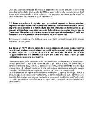 Oltre alla verifica periodica dei livelli di esposizione occorre prevedere la verifica
periodica dello stato di degrado dei MCA e provvedere alla manutenzione degli
stessi e/o intraprendere altre misure, che possono derivare dalla specifica
valutazione del rischio (tra le quali la bonifica).


5.8 Devo compilare il registro per lavoratori esposti al fumo passivo,
sapendo che le sostanze cancerogene presenti sono benzene e IPA, vorrei
sapere se nel quadro B e nel modulo dei dati individuali del registro degli
esposti si inserisce la concentrazione delle singole sostanze cancerogene
(benzene, IPA ed eventualmente nicotina se opportuno) o si può indicare
solamente fumo passivo come miscela di più sostanze?

Tecnicamente si ritiene che debba essere inserita la concentrazione delle singole
sostanze cancerogene.


5.9 Sono un RSPP di una azienda metalmeccanica che usa modestissime
quantità di sostanze pericolose: solventi, colle, grassi, oli. Ho eseguito la
valutazione del rischio chimico e mi sembra di ricordare che
l’aggiornamento va effettuato ogni tre anni ma non trovo questa
indicazione su alcuna normativa.

L’aggiornamento della valutazione del rischio chimico per la presenza/uso di agenti
chimici pericolosi (Capo I del Titolo IX del D.lgs. 81/08 e smi) va effettuato, ai
sensi dell’articolo 223, comma 7 del citato decreto, periodicamente e comunque
in occasione di notevoli mutamenti che potrebbero averla resa superata ovvero
quando i risultati della sorveglianza medica ne mostrino la necessità.
In presenza/uso di agenti cancerogeni o mutageni (Capo II del D.lgs. 81/08 e
smi), l’aggiornamento della valutazione, ai sensi dell’articolo 236, comma 5 del
decreto, fatto salvo una nuova valutazione in caso di modifiche significative del
processo produttivo, va effettuata, in ogni caso, trascorsi tre anni dall’ultima
valutazione.
 