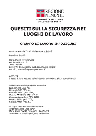 ASSESSORATO ALLA TUTELA
                             DELLA SALUTE E SANITA’



 QUESITI SULLA SICUREZZA NEI
     LUOGHI DI LAVORO
           GRUPPO DI LAVORO INFO.SICURI

Assessorato alla Tutela della salute e Sanità

Direzione Sanità

Prevenzione e veterinaria
Corso Stati Uniti 1
10122 Torino
Dirigente Responsabile dott. Gianfranco Corgiat
e-mail: prevsan@regione.piemonte.it


CREDITS
Il testo è stato redatto dal Gruppo di lavoro Info.Sicuri composto da:


Alessandro Palese (Regione Piemonte)
Ezio Zanella (ASL AL)
Pierluigi Gatti (ASL AL)
Fausto Chiotto (ASL TO1)
Michele Montrano (ASL TO 3)
Giacomo Porcellana (ASL TO3)
Renato Bellini (ASL TO5)
Giorgio Ameli (ASL BI)

Si ringraziano per la collaborazione:
Angelo D’Errico (ASL TO3)
Maria Gullo (INAIL Piemonte - ConTARP)
Salvatore La Monica (Regione Piemonte)
 