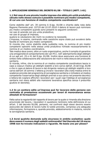 1. APPLICAZIONE GENERALE DEL DECRETO 81/08 – TITOLO I (ARTT. 1-61)

1.1 Nel caso di una piccola/media impresa che abbia più unità produttive
ubicate nello stesso comune è possibile nominare più medici competenti,
di cui uno con funzione di medico competente coordinatore?

Come stabilito dall’ art. 39 comma 6 D.lgs. 81/08 e chiarito dalla nota della
Regione Piemonte prot. 22719 del 22.07.2010 il datore di lavoro può nominare
più medici competenti quando sono presenti le seguenti condizioni:
nei casi di aziende con più unita produttive;
nei casi di gruppi di imprese;
qualora la valutazione dei rischi ne evidenzi la necessità.
L’impresa, in esame, rientrando nelle casistiche sopra citate può avvalersi della
facoltà di nominare più medici competenti.
Si ricorda che, come stabilito dalla suddetta nota, la nomina di più medici
competenti operanti nella stessa unità produttiva richiede necessariamente la
nomina di un medico coordinatore.
Tale medico deve avere, oltre un ruolo organizzativo, anche il compito di garantire
una omogeneità di comportamento dei vari M.C. nell’ adempimento degli obblighi
di cui agli art. 25 e 41 del D.lgs. 81/08. Inoltre deve assicurare una funzione di
sintesi nella collaborazione alla valutazione dei rischi e nella stesura del protocollo
sanitario.
Si ricorda, infine, che la nomina di un medico competente coordinatore lascia in
capo a ciascun medico gli obblighi stabiliti a loro carico dall’art. 25 del D.lgs. 81/08
e che in capo al datore di lavoro e del dirigente restano gli obblighi stabiliti a loro
carico dall’art 18 comma 1 lettera g (inviare i lavoratori alla visita medica entro le
scadenze previste dal programma di sorveglianza sanitaria e richiedere al medico
competente l’osservanza degli obblighi previsti a suo carico nel presente decreto)
e lettera bb (vigilare affinché i lavoratori per i quali vige l’obbligo di sorveglianza
sanitaria non siano adibiti alla mansione lavorativa specifica senza il prescritto
giudizio di idoneità).


1.2 In un cantiere edile un’impresa può far lavorare delle persone con
contratto di prestazione occasionale per lavori di manovalanza senza
attestati di formazione?

Fatta salva la regolarità del rapporto di lavoro per la quale si rimanda alla direzione
provinciale del lavoro, i lavoratori in questione rientrano nella definizione di cui
all’art. 2 del decreto 81/08, pertanto, nei confronti degli stessi devono essere
assicurate dal datore di lavoro tutte le tutele previste, compresa una adeguata
informazione, formazione e, quando previsto, addestramento in materia, nonché
la sorveglianza sanitaria.


1.3 Avrei qualche domanda sulla sicurezza in ambito scolastico: quale
deve essere il numero degli addetti antincendio? Nel Decreto del 10 marzo
1998 non ho trovato indicazioni a riguardo. Ne basta uno per plesso?




                                           7
 