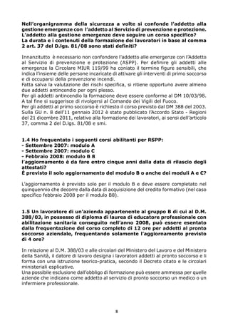Nell’organigramma della sicurezza a volte si confonde l’addetto alla
gestione emergenze con l’addetto al Servizio di prevenzione e protezione.
L’addetto alla gestione emergenze deve seguire un corso specifico?
La durata e i contenuti della formazione dei lavoratori in base al comma
2 art. 37 del D.lgs. 81/08 sono stati definiti?

Innanzitutto è necessario non confondere l’addetto alle emergenze con l’Addetto
al Servizio di prevenzione e protezione (ASPP). Per definire gli addetti alle
emergenze la Circolare MIUR 119/99 ha coniato il termine figure sensibili, che
indica l’insieme delle persone incaricate di attivare gli interventi di primo soccorso
e di occuparsi della prevenzione incendi.
Fatta salva la valutazione dei rischi specifica, si ritiene opportuno avere almeno
due addetti antincendio per ogni plesso.
Per gli addetti antincendio la formazione deve essere conforme al DM 10/03/98.
A tal fine si suggerisce di rivolgersi al Comando dei Vigili del Fuoco.
Per gli addetti al primo soccorso è richiesto il corso previsto dal DM 388 del 2003.
Sulla GU n. 8 dell’11 gennaio 2012 è stato pubblicato l’Accordo Stato - Regioni
del 21 dicembre 2011, relativo alla formazione dei lavoratori, ai sensi dell’articolo
37, comma 2 del D.lgs. 81/08 e smi.


1.4 Ho frequentato i seguenti corsi abilitanti per RSPP:
- Settembre 2007: modulo A
- Settembre 2007: modulo C
- Febbraio 2008: modulo B 8
l’aggiornamento è da fare entro cinque anni dalla data di rilascio degli
attestati?
È previsto il solo aggiornamento del modulo B o anche dei moduli A e C?

L’aggiornamento è previsto solo per il modulo B e deve essere completato nel
quinquennio che decorre dalla data di acquisizione del credito formativo (nel caso
specifico febbraio 2008 per il modulo B8).


1.5 Un lavoratore di un’azienda appartenente al gruppo B di cui al D.M.
388/03, in possesso di diploma di laurea di educatore professionale con
abilitazione sanitaria conseguito nell’anno 2008, può essere esentato
dalla frequentazione del corso completo di 12 ore per addetti al pronto
soccorso aziendale, frequentando solamente l’aggiornamento previsto
di 4 ore?

In relazione al D.M. 388/03 e alle circolari del Ministero del Lavoro e del Ministero
della Sanità, il datore di lavoro designa i lavoratori addetti al pronto soccorso e li
forma con una istruzione teorico-pratica, secondo il Decreto citato e le circolari
ministeriali esplicative.
Una possibile esclusione dall’obbligo di formazione può essere ammessa per quelle
aziende che indicano come addetto al servizio di pronto soccorso un medico o un
infermiere professionale.




                                           8
 