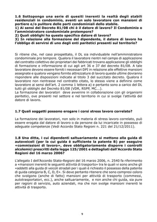 1.6 Sottopongo una serie di quesiti inerenti la realtà degli stabili
residenziali in condominio, aventi un solo lavoratore con mansioni di
portiere e/o pulitore delle parti condominiali dello stabile.
1) Ai sensi del Decreto 81/08 chi è il datore di lavoro? Il Condominio o
l’amministratore condominiale protempore?
2) Quali obblighi ha questo specifico datore di lavoro?
3) In relazione alla formazione del dipendente, il datore di lavoro ha
l’obbligo di servirsi di uno degli enti paritetici presenti sul territorio?


Si ritiene che, nel caso prospettato, il DL sia individuabile nell’amministratore
condominiale pro tempore. Qualora il lavoratore rientri nel campo di applicazione
del contratto collettivo dei proprietari dei fabbricati trovano applicazione gli obblighi
di formazione e informazione di cui agli art 36 e 37 del decreto 81/08. A tale
lavoratore devono essere forniti i necessari DPI in relazione alle effettive mansioni
assegnate e qualora vengano fornite attrezzature di lavoro queste ultime dovranno
rispondere alle disposizioni indicate al titolo 3 del succitato decreto. Qualora il
lavoratore non rientrasse nel contratto citato, lo stesso viene a definirsi come
lavoratore ai sensi dell’art. 2 comma 1 lettera a) e pertanto sono a carico del DL
tutti gli obblighi del Decreto 81/08 (VDR, RSPP, MC...).
La formazione dei lavoratori deve avvenire in collaborazione con gli organismi
paritetici, ove presenti nel settore e nel territorio in cui si svolge l’attività del
datore di lavoro.


1.7 Quali soggetti possono erogare i corsi stress lavoro correlato?

La formazione dei lavoratori, non solo in materia di stress lavoro correlato, può
essere erogata dal datore di lavoro o da persone da lui incaricate in possesso di
adeguate competenze (Vedi Accordo Stato Regioni n. 221 del 21/12/2011).


1.8 Una ditta, i cui dipendenti saltuariamente si mettono alla guida di
autoveicoli (per la cui guida è sufficiente la patente B) per eseguire
«commissioni di lavoro», deve obbligatoriamente disporre i controlli
alcolemici prescritti dalla legge 125/2001 e dettagliati dall’Accordo Stato
Regioni del 16 marzo 2006?

L’allegato I dell’Accordo Stato-Regioni del 16 marzo 2006, n. 2540 fa riferimento
a «mansioni inerenti le seguenti attività di trasporto» tra le quali vi sono anche gli
«addetti alla guida di veicoli stradali per i quali è richiesto il possesso della patente
di guida categoria B, C, D, E». Si deve pertanto ritenere che sono compresi coloro
che svolgono (anche di fatto) mansioni per attività di trasporto (commessi,
autotrasportatori, ecc.), anche saltuariamente, e non anche chi guida, sia pure
per ragioni di servizio, auto aziendali, ma che non svolge mansioni inerenti le
attività di trasporto.




                                              9
 