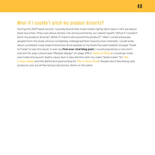 #8
What if I couldn’t pitch my product directly?
During the 2007 book launch, I quickly found that most media rightly don’t give a rat’s ass about
book launches. They care about stories, not announcements, so I asked myself, “What if I couldn’t
pitch my product directly? What if I had to sell around the product?” Well, I could showcase
people from the book who’ve completely redesigned their lives (human interest); I could write
about unrelated crazy experiments but drive people to my book-focused website (Google “Geek
to Freak” to see the result. It was my ﬁrst-ever viral blog post); I could popularize a new term
and aim for pop culture (see “lifestyle design” on page 278 in Tools of Titans); I could go meta
and make the launch itself a news item (I also did this with my video “book trailer” for The
4-Hour Body and the BitTorrent partnership for The 4-Hour Chef). People don’t like being sold
products, but we all like being told stories. Work on the latter.
 