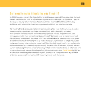 #10
Do I need to make it back the way I lost it ?
In 2008, I owned a home in San Jose, California, and its value cratered. More accurately, the bank
owned the home, and I had an ill-conceived adjustable-rate mortgage. On top of that, I was on
the cusp of moving to San Francisco. To sell would have meant a $150,000 loss. Ultimately, I
picked up and moved to San Francisco, regardless, leaving my San Jose home empty.
For months, friends pressured me to rent it, emphasizing how I was ﬂushing money down the
toilet otherwise. I eventually buckled and followed their advice. Even with a property
management company, regular headaches and paperwork ensued. Regret followed. One
introspective night, I had some wine and asked myself: “Do I really need to make money back
the same way I’m losing it?” If you lose $1,000 at the blackjack table, should you try to recoup it
there? Probably not. If I’m “losing” money via the mortgage payments on an empty house, do I
really need to cover it by renting the house itself? No, I decided. I could much more easily create
income elsewhere (e.g., speaking gigs, consulting, etc.) to put me in the black. Humans are very
vulnerable to a cognitive bias called “anchoring,” whether in real estate, stocks, or otherwise. I am
no exception. I made a study of this (a lot of good investors recommend Think Twice by Michael
Mauboussin) and shortly thereafter sold my San Jose house at a large loss. Once my attention
and mind-space were freed up, I quickly made my money back elsewhere.
 