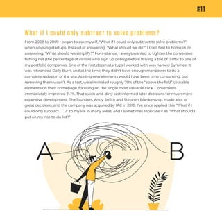 #11
What if I could only subtract to solve problems?
From 2008 to 2009 I began to ask myself, “What if I could only subtract to solve problems?”
when advising startups. Instead of answering, “What should we do?” I tried ﬁrst to home in on
answering, “What should we simplify?” For instance, I always wanted to tighten the conversion
ﬁshing net (the percentage of visitors who sign up or buy) before driving a ton of trafﬁc to one of
my portfolio companies. One of the ﬁrst dozen startups I worked with was named Gyminee. It
was rebranded Daily Burn, and at the time, they didn’t have enough manpower to do a
complete redesign of the site. Adding new elements would have been time consuming, but
removing them wasn’t. As a test, we eliminated roughly 70% of the “above the fold” clickable
elements on their homepage, focusing on the single most valuable click. Conversions
immediately improved 21.1%. That quick-and-dirty test informed later decisions for much more
expensive development. The founders, Andy Smith and Stephen Blankenship, made a lot of
great decisions, and the company was acquired by IAC in 2010. I’ve since applied this “What if I
could only subtract . . . ?” to my life in many areas, and I sometimes rephrase it as “What should I
put on my not-to-do list?”
A B
 