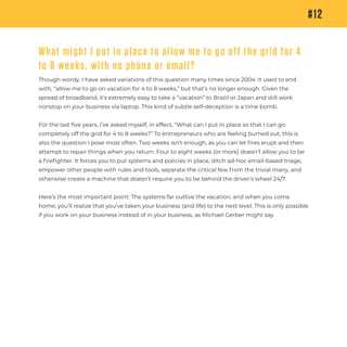 #12
What might I put in place to allow me to go off the grid for 4
to 8 weeks, with no phone or email?
Though wordy, I have asked variations of this question many times since 2004. It used to end
with, “allow me to go on vacation for 4 to 8 weeks,” but that’s no longer enough. Given the
spread of broadband, it’s extremely easy to take a “vacation” to Brazil or Japan and still work
nonstop on your business via laptop. This kind of subtle self-deception is a time bomb.
For the last five years, I’ve asked myself, in effect, “What can I put in place so that I can go
completely off the grid for 4 to 8 weeks?” To entrepreneurs who are feeling burned out, this is
also the question I pose most often. Two weeks isn’t enough, as you can let ﬁres erupt and then
attempt to repair things when you return. Four to eight weeks (or more) doesn’t allow you to be
a ﬁreﬁghter. It forces you to put systems and policies in place, ditch ad-hoc email-based triage,
empower other people with rules and tools, separate the critical few from the trivial many, and
otherwise create a machine that doesn’t require you to be behind the driver’s wheel 24/7.
Here’s the most important point: The systems far outlive the vacation, and when you come
home, you’ll realize that you’ve taken your business (and life) to the next level. This is only possible
if you work on your business instead of in your business, as Michael Gerber might say.
 