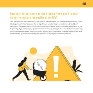 This is somewhat self-explanatory. Dan Sullivan is the founder and president of a company called
Strategic Coach that has saved the sanity of many serial entrepreneurs I know. One of Dan’s
sayings is: “If you’ve got enough money to solve the problem, you don’t have the problem.” In the
beginning of your career, you spend time to earn money. Once you hit your stride in any capacity,
you should spend money to earn time, as the latter is nonrenewable. It can be hard to make and
maintain this gear shift, so the above question is in my regular journaling rotation.
#16
How can I throw money at this problem? How can I “waste”
money to improve the quality of my life?
 