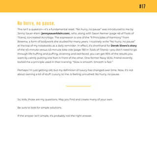 So, kids, those are my questions. May you ﬁnd and create many of your own.
Be sure to look for simple solutions.
If the answer isn’t simple, it’s probably not the right answer.
#17
No hurry, no pause.
This isn’t a question—it’s a fundamental reset. “No hurry, no pause” was introduced to me by
Jenny Sauer-Klein (jennysauerklein.com), who, along with Jason Nemer (page 46 of Tools of
Titans), co-created AcroYoga. The expression is one of the “9 Principles of Harmony” from
Breema, a form of bodywork she studied for many years. I routinely write “No hurry, no pause”
at the top of my notebooks as a daily reminder. In effect, it’s shorthand for Derek Sivers’s story
of the 45-minute versus 43-minute bike ride (page 190 in Tools of Titans)—you don’t need to go
through life hufﬁng and pufﬁng, straining and red-faced; you can get 95% of the results you
want by calmly putting one foot in front of the other. One former Navy SEAL friend recently
texted me a principle used in their training: “Slow is smooth. Smooth is fast.”
Perhaps I’m just getting old, but my deﬁnition of luxury has changed over time. Now, it’s not
about owning a lot of stuff. Luxury, to me, is feeling unrushed. No hurry, no pause.
 