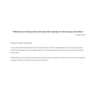 Reality is largely negotiable.
If you stress-test the boundaries and experiment with the “impossibles,” you’ll quickly discover
that most limitations are a fragile collection of socially reinforced rules you can choose to break
at any time.
What follows are 17 questions that have dramatically changed my life. Each one is time stamped,
as they entered the picture at precise moments.
“Whenever you ﬁnd yourself on the side of the majority, it is time to pause and reﬂect.”
— Mark Twain
 