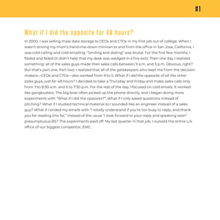 #1
What if I did the opposite for 48 hours?
In 2000, I was selling mass data storage to CEOs and CTOs in my ﬁrst job out of college. When I
wasn’t driving my mom’s hand-me-down minivan to and from the ofﬁce in San Jose, California, I
was cold calling and cold emailing. “Smiling and dialing” was brutal. For the ﬁrst few months, I
ﬂailed and failed (it didn’t help that my desk was wedged in a ﬁre exit). Then one day I realized
something: all of the sales guys made their sales calls between 9 a.m. and 5 p.m. Obvious, right?
But that’s part one. Part two: I realized that all of the gatekeepers who kept me from the decision
makers—CEOs and CTOs—also worked from 9 to 5. What if I did the opposite of all the other
sales guys, just for 48 hours? I decided to take a Thursday and Friday and make sales calls only
from 7 to 8:30 a.m. and 6 to 7:30 p.m. For the rest of the day, I focused on cold emails. It worked
like gangbusters. The big boss often picked up the phone directly, and I began doing more
experiments with “What if I did the opposite?”: What if I only asked questions instead of
pitching? What if I studied technical material so I sounded like an engineer instead of a sales
guy? What if I ended my emails with “I totally understand if you’re too busy to reply, and thank
you for reading this far,” instead of the usual “I look forward to your reply and speaking soon”
presumptuous BS? The experiments paid off. My last quarter in that job, I outsold the entire L.A.
ofﬁce of our biggest competitor, EMC.
 