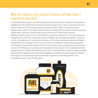 #2
SPORTS
POWER
30%
60
Fuel
P O W E R
BOOST
750mg
What do I spend a silly amount of money on? How might I
scratch my own itch?
In late 2000 and early 2001, I saw the writing on the wall: the startup I worked for was going to
implode. Rounds of layoffs had started and weren’t going to end. I wasn’t sure what to do, but
I’d been bitten by the startup bug and intoxicated by Silicon Valley. To explore business
opportunities, I didn’t do in-depth market research; I started with my credit card statement and
asked myself, “What do I spend a silly amount of money on?” Where did I spend a
disproportionate amount of my income? Where was I price insensitive? The answer was sports
supplements. At the time, I was making less than $40K a year and spending $500 or more per
month on supplements. It was insane, but dozens of my male friends were equally overboard. I
already knew which ads got me to buy, which stores and websites I used to purchase goods,
which bulletin boards I frequented, and all the rest. Could I create a product that would scratch
my own itch? What was I currently cobbling together (I had enough science background to be
dangerous) that I couldn’t conveniently ﬁnd at retail? The result was a cognitive enhancer called
BrainQUICKEN. Before everyone got ﬁred, I begged my coworkers to each prepay for a bottle,
which gave me enough money to hire chemists, a regulatory consultant, and do a tiny
manufacturing run. I was off to the races.
 