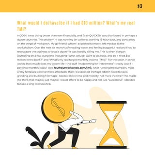 #3
What would I do/have/be if I had $10 million? What’s my real
TMI?
In 2004, I was doing better than ever ﬁnancially, and BrainQUICKEN was distributed in perhaps a
dozen countries. The problem? I was running on caffeine, working 15-hour days, and constantly
on the verge of meltdown. My girlfriend, whom I expected to marry, left me due to the
workaholism. Over the next six months of treading water and feeling trapped, I realized I had to
restructure the business or shut it down—it was literally killing me. This is when I began
journaling on a few questions, including “What would I want to do, have, and be if I had $10
million in the bank?” and “What’s my real target monthly income (TMI)?” For the latter, in other
words: How much does my dream life—the stuff I’m deferring for “retirement”—really cost if I
pay on a monthly basis? (See fourhourworkweek.com/tmi.) After running the numbers, most
of my fantasies were far more affordable than I’d expected. Perhaps I didn’t need to keep
grinding and building? Perhaps I needed more time and mobility, not more income? This made
me think that maybe, just maybe, I could afford to be happy and not just “successful.” I decided
to take a long overseas trip.
 