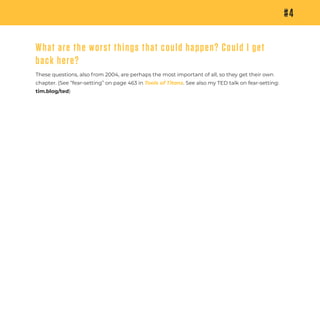 These questions, also from 2004, are perhaps the most important of all, so they get their own
chapter. (See “fear-setting” on page 463 in Tools of Titans. See also my TED talk on fear-setting:
tim.blog/ted)
#4
What are the worst things that could happen? Could I get
back here?
 