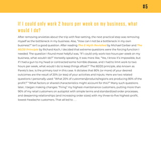 #5
If I could only work 2 hours per week on my business, what
would I do?
After removing anxieties about the trip with fear-setting, the next practical step was removing
myself as the bottleneck in my business. Alas, “How can I not be a bottleneck in my own
business?” isn’t a good question. After reading The E-Myth Revisited by Michael Gerber and The
80/20 Principle by Richard Koch, I decided that extreme questions were the forcing function I
needed. The question I found most helpful was, “If I could only work two hours per week on my
business, what would I do?” Honestly speaking, it was more like, “Yes, I know it’s impossible, but
if I had a gun to my head or contracted some horrible disease, and I had to limit work to two
hours per week, what would I do to keep things aﬂoat?” The 80/20 principle, also known as
Pareto’s law, is the primary tool in this case. It dictates that 80% (or more) of your desired
outcomes are the result of 20% (or less) of your activities and inputs. Here are two related
questions I personally used: “What 20% of customers/products/regions are producing 80% of the
proﬁt?” “What factors or shared characteristics might account for this?” Many such questions
later, I began making changes: “ﬁring” my highest-maintenance customers, putting more than
90% of my retail customers on autopilot with simple terms and standardized order processes,
and deepening relationships (and increasing order sizes) with my three-to-five highest-proﬁt,
lowest-headache customers. That all led to . . .
 