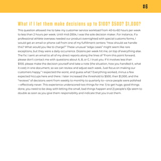 #6
What if I let them make decisions up to $100? $500? $1,000?
This question allowed me to take my customer service workload from 40-to-60 hours per week
to less than 2 hours per week. Until mid-2004, I was the sole decision maker. For instance, if a
professional athlete overseas needed our product overnighted with special customs forms, I
would get an email or phone call from one of my fulﬁllment centers: “How should we handle
this? What would you like to charge?” These unusual “edge cases” might seem like rare
exceptions, but they were a daily occurrence. Dozens per week hit me, on top of everything else.
The ﬁx: I sent an email to all of my direct reports along the lines of “From this point forward,
please don’t contact me with questions about A, B, or C. I trust you. If it involves less than
$100, please make the decision yourself and take a note (the situation, how you handled it, what
it cost) in one document, so we can review and adjust each week. Just focus on making our
customers happy.” I expected the worst, and guess what? Everything worked, minus a few
expected hiccups here and there. I later increased the threshold to $500, then $1,000, and the
“reviews” of decisions went from weekly to monthly to quarterly to—once people were polished
—effectively never. This experience underscored two things for me: 1) to get huge, good things
done, you need to be okay with letting the small, bad things happen and 2) people’s IQs seem to
double as soon as you give them responsibility and indicate that you trust them.
 