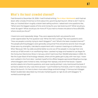 #7
What’s the least crowded channel?
Fast-forward to December 26, 2006. I had ﬁnished writing The 4-Hour Workweek and I had sat
down after a lovely Christmas to think about the upcoming April launch. What to do? I had no
idea, so I tracked down roughly a dozen best-selling authors. I asked each one questions like,
“What were the biggest wastes of time and money for your last book launch? What would you
never do again? What would you do more of? If you had to choose one place to focus $10,000,
where would you focus?”
I heard one word repeatedly: blogs. They were apparently both very powerful and
under-appreciated. My ﬁrst question was “What the hell is a blog?” My next questions were
“How are people currently trying to reach bloggers?” and “What’s the least crowded channel?”
The people pitching bloggers were generally using email ﬁrst and phone second. Even though
those were my strengths, I decided to experiment with in-person meetings at conferences.
Why? Because I felt my odds would be better as one out of ﬁve people in a lounge than one
email out of 500 emails in an overﬂowing inbox. I packed my bags and headed to Las Vegas for
the Consumer Electronics Show in January, which had more than 150,000 attendees in 2005. It’s
like the Super Bowl of technology releases, where all the geeks get to play with new toys. I never
even walked in the front door. I parked myself at the offsite Seagate-sponsored BlogHaus lounge,
where bloggers were invited to relax, recharge their laptops, and drink free booze. I sipped
alcohol, asked a lot of dumb questions, and never overtly pitched. I only mentioned the book if
someone asked me why I was there (answer: “I just ﬁnished my ﬁrst book, and I’m really nervous
about the launch. I’m here to learn more about blogs and technology.”). Famous tech blogger
Robert Scoble later described my intricate marketing plan as “get drunk with bloggers.” It
worked surprisingly well.
 