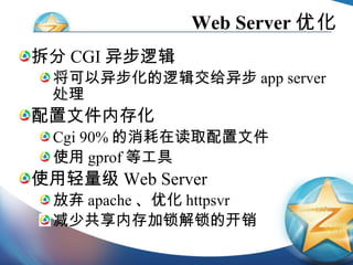 Web Server 优化 拆分 CGI 异步逻辑 将可以异步化的逻辑交给异步 app server 处理 配置文件内存化 Cgi 90% 的消耗在读取配置文件 使用 gprof 等工具 使用轻量级 Web Server 放弃 apache 、优化 httpsvr 减少共享内存加锁解锁的开销 