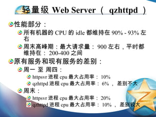 轻量级 Web Server （ qzhttpd ） 性能部分： 所有机器的 CPU 的 idle 都维持在 90% - 93% 左右 周末高峰期：最大请求量： 900 左右，平时都维持在： 200-400 之间 原有服务和现有服务的差别： 周一 至 周四： httpsvr 进程 cpu 最大占用率： 10%  qzhttpd 进程 cpu 最大占用率： 6% ， 差别不大 周末： httpsvr 进程 cpu 最大占用率： 20% qzhttpd 进程 cpu 最大占用率： 10% ， 差别较大 