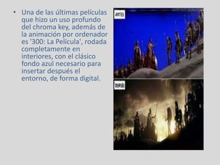 • Una de las últimas películas
que hizo un uso profundo
del chroma key, además de
la animación por ordenador
es '300: La Película', rodada
completamente en
interiores, con el clásico
fondo azul necesario para
insertar después el
entorno, de forma digital.
 