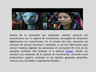 Dentro de la animación por ordenador (motion capture) nos
encontramos con la captura de movimiento, encargada de almacenar
digitalmente los movimientos. En el mundo del cine, almacena las
acciones de actores humanos o animales, y usa esa información para
animar modelos digitales de personajes en animación 3D. Uno de los
ejemplos recientes más famosos es la película 'Avatar', donde nos
muestra una evolución de la captura de movimiento, conocida como
performance capture, centrada en los detalles gestuales pequeños,
como la cara, los dedos o expresiones faciales..
 