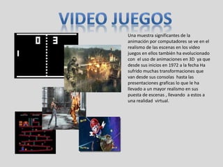 Una muestra significantes de la
animación por computadores se ve en el
realismo de las escenas en los video
juegos en ellos también ha evolucionado
con el uso de animaciones en 3D ya que
desde sus inicios en 1972 a la fecha Ha
sufrido muchas transformaciones que
van desde sus consolas hasta las
presentaciones graficas lo que le ha
llevado a un mayor realismo en sus
puesta de escenas , llevando a estos a
una realidad virtual.
 