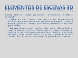 Algunos elementos básicos y/o comunes prácticamente en todas las
escenas 3D:
• - Objetos 3D: Son la unidad básica de la escena. Básicamente son
mallas de puntos que definen una geometría determinada. El término
modelar significa dar forma a dichas mallas, obteniendo los resultados
que se desean.
• - Cámaras: Como su propio nombre indica, son los objetos desde los
cuales se observa la escena. Cuentan con una serie de parámetros
configurables. Los más importantes son el campo de visión, y los límites
inferiores y superiores del mismo. Una escena 3D puede tener varias
cámaras cada una de las cuales otorga un punto de vista diferente.
 