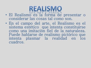 • El Realismo es la forma de presentar o
considerar las cosas tal como son.
• En el campo del arte, el Realismo es el
sistema estético que intenta constituirse
como una imitación fiel de la naturaleza.
Puede hablarse de realismo pictórico que
intenta plasmar la realidad en los
cuadros.
 