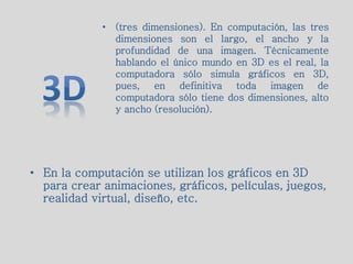 • En la computación se utilizan los gráficos en 3D
para crear animaciones, gráficos, películas, juegos,
realidad virtual, diseño, etc.
• (tres dimensiones). En computación, las tres
dimensiones son el largo, el ancho y la
profundidad de una imagen. Técnicamente
hablando el único mundo en 3D es el real, la
computadora sólo simula gráficos en 3D,
pues, en definitiva toda imagen de
computadora sólo tiene dos dimensiones, alto
y ancho (resolución).
 