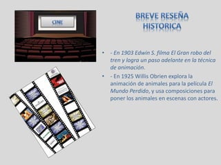• - En 1903 Edwin S. filma El Gran robo del
tren y logra un paso adelante en la técnica
de animación.
• - En 1925 Willis Obrien explora la
animación de animales para la película El
Mundo Perdido, y usa composiciones para
poner los animales en escenas con actores.
 