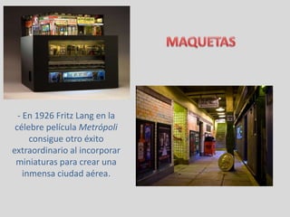 - En 1926 Fritz Lang en la
célebre película Metrópoli
consigue otro éxito
extraordinario al incorporar
miniaturas para crear una
inmensa ciudad aérea.
 