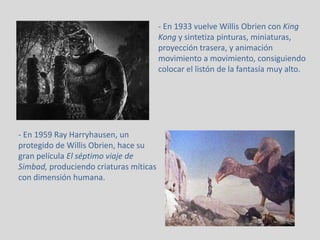 - En 1933 vuelve Willis Obrien con King
Kong y sintetiza pinturas, miniaturas,
proyección trasera, y animación
movimiento a movimiento, consiguiendo
colocar el listón de la fantasía muy alto.
- En 1959 Ray Harryhausen, un
protegido de Willis Obrien, hace su
gran película El séptimo viaje de
Simbad, produciendo criaturas míticas
con dimensión humana.
 