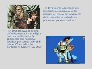 • - En 1995 Hollywood se une
definitivamente a la era digital
con una proliferación de
compañías que hacen CG
(gráficas por computadora). El
primer CG en salir a las
pantallas es Casper y Toy Story
- En 1975 George Lucas reúne una
tripulación para La Guerra de las
Galaxias y el control del movimiento
de las maquetas es realizado por
primera vez por computadora.
 