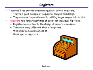 Registers
• Today we’ll see another common sequential device: registers.
   – They’re a good example of sequential analysis and design.
   – They are also frequently used in building larger sequential circuits.
• Registers hold larger quantities of data than individual flip-flops.
   – Registers are central to the design of modern processors.
   – There are many different kinds of registers.
   – We’ll show some applications of
      these special registers.




                                  Registers                                  1
 