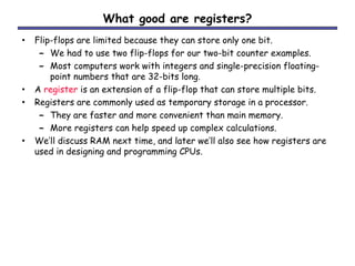 What good are registers?
• Flip-flops are limited because they can store only one bit.
– We had to use two flip-flops for our two-bit counter examples.
– Most computers work with integers and single-precision floating-
point numbers that are 32-bits long.
• A register is an extension of a flip-flop that can store multiple bits.
• Registers are commonly used as temporary storage in a processor.
– They are faster and more convenient than main memory.
– More registers can help speed up complex calculations.
• We’ll discuss RAM next time, and later we’ll also see how registers are
used in designing and programming CPUs.
 