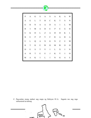 10
P A G S A S A K A W
A G L T B C K T S N
G R N A A D A I L M
B I M A B E P E G H
U K O L Z A D D K L
B U P P Y F R A B A
U L Q A X G N Z U M
R T R E W H M W O O
D U S T V I L X I N
A R T E U J K Y I O
M A K I L I N G A E
C. Pag-aralan mong mabuti ang mapa ng Rehiyon IV-A. Sagutin mo ang mga
sumusunod na tanong.
 