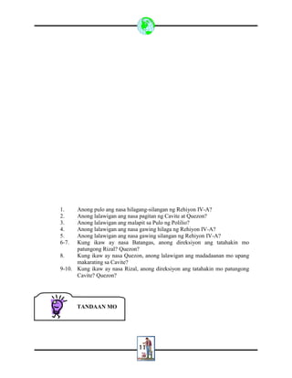 11
1. Anong pulo ang nasa hilagang-silangan ng Rehiyon IV-A?
2. Anong lalawigan ang nasa pagitan ng Cavite at Quezon?
3. Anong lalawigan ang malapit sa Pulo ng Polilio?
4. Anong lalawigan ang nasa gawing hilaga ng Rehiyon IV-A?
5. Anong lalawigan ang nasa gawing silangan ng Rehiyon IV-A?
6-7. Kung ikaw ay nasa Batangas, anong direksiyon ang tatahakin mo
patungong Rizal? Quezon?
8. Kung ikaw ay nasa Quezon, anong lalawigan ang madadaanan mo upang
makarating sa Cavite?
9-10. Kung ikaw ay nasa Rizal, anong direksiyon ang tatahakin mo patungong
Cavite? Quezon?
TANDAAN MO
 